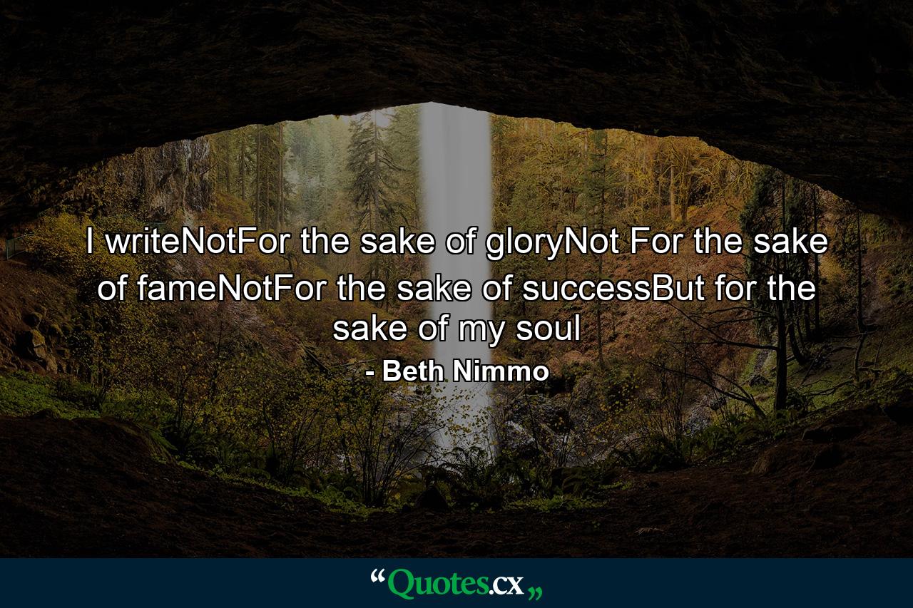 I writeNotFor the sake of gloryNot For the sake of fameNotFor the sake of successBut for the sake of my soul - Quote by Beth Nimmo