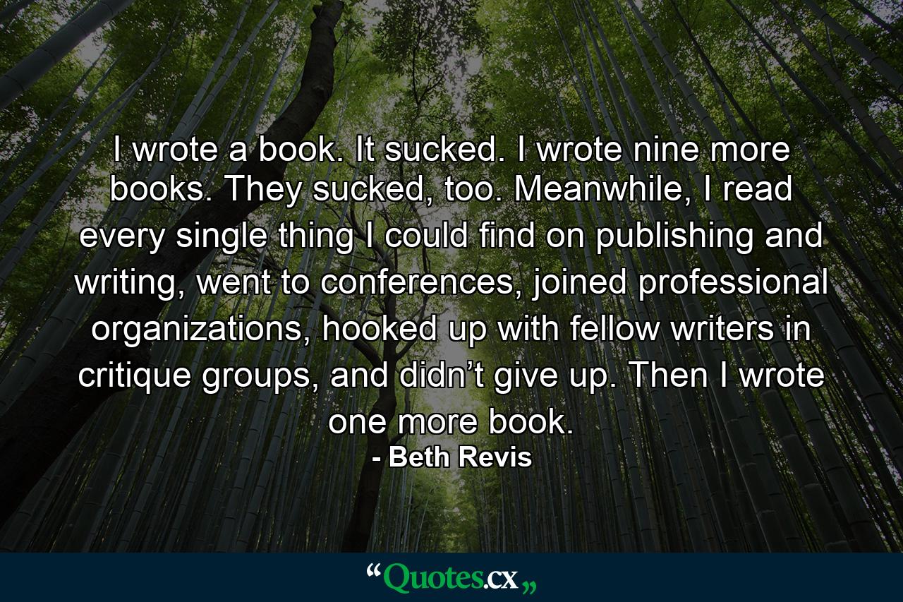 I wrote a book. It sucked. I wrote nine more books. They sucked, too. Meanwhile, I read every single thing I could find on publishing and writing, went to conferences, joined professional organizations, hooked up with fellow writers in critique groups, and didn’t give up. Then I wrote one more book. - Quote by Beth Revis