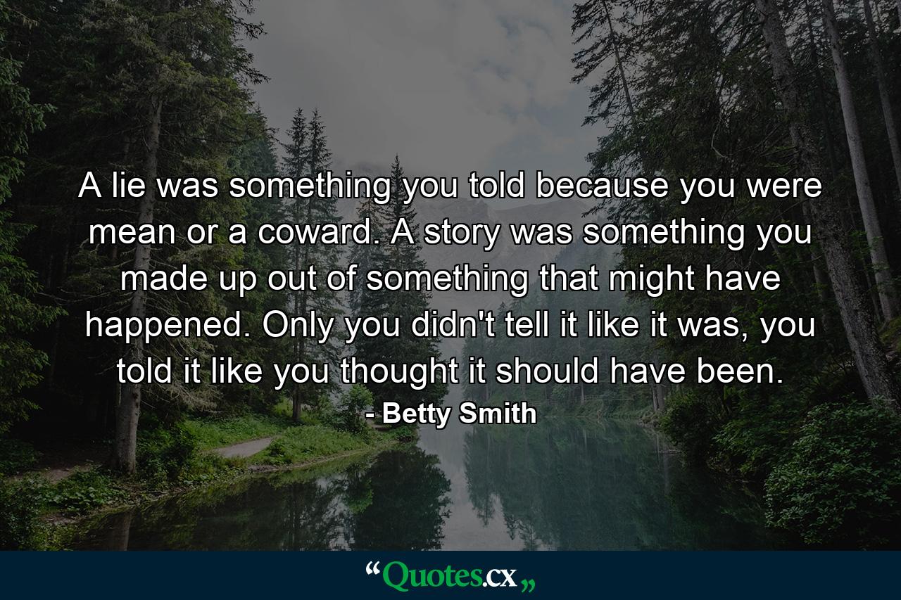 A lie was something you told because you were mean or a coward. A story was something you made up out of something that might have happened. Only you didn't tell it like it was, you told it like you thought it should have been. - Quote by Betty Smith