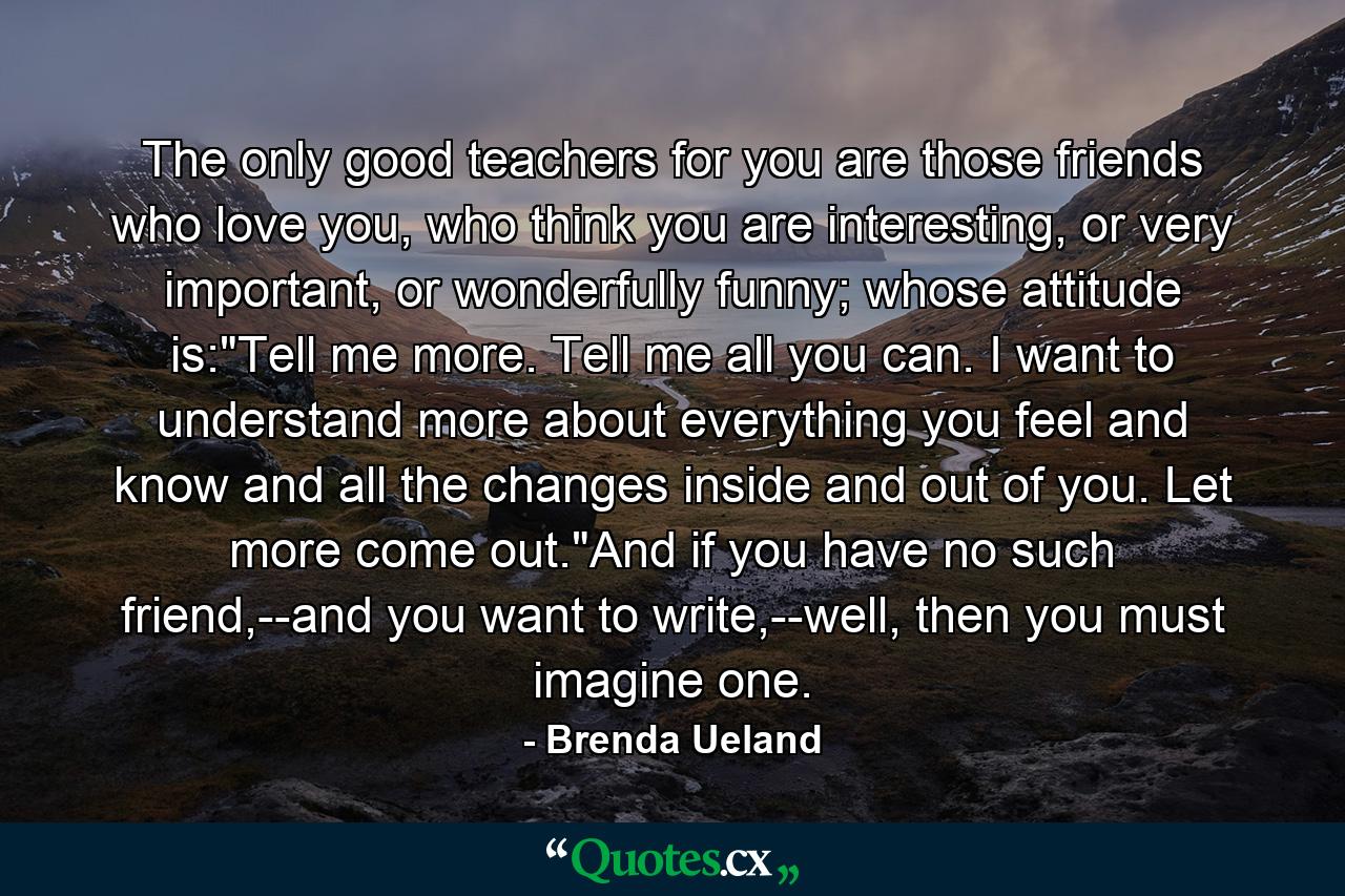 The only good teachers for you are those friends who love you, who think you are interesting, or very important, or wonderfully funny; whose attitude is: