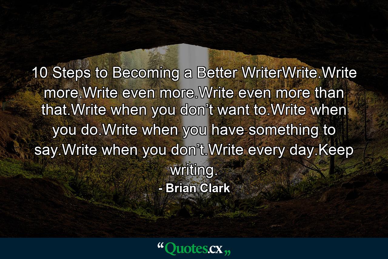 10 Steps to Becoming a Better WriterWrite.Write more.Write even more.Write even more than that.Write when you don’t want to.Write when you do.Write when you have something to say.Write when you don’t.Write every day.Keep writing. - Quote by Brian Clark