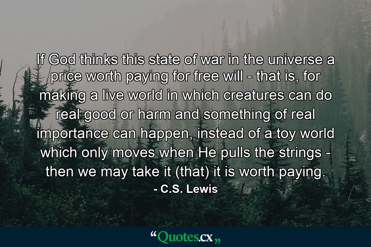 If God thinks this state of war in the universe a price worth paying for free will - that is, for making a live world in which creatures can do real good or harm and something of real importance can happen, instead of a toy world which only moves when He pulls the strings - then we may take it (that) it is worth paying. - Quote by C.S. Lewis