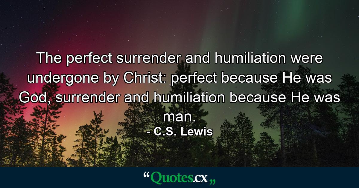 The perfect surrender and humiliation were undergone by Christ: perfect because He was God, surrender and humiliation because He was man. - Quote by C.S. Lewis