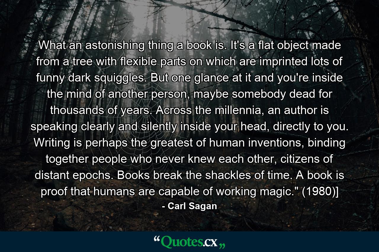 What an astonishing thing a book is. It's a flat object made from a tree with flexible parts on which are imprinted lots of funny dark squiggles. But one glance at it and you're inside the mind of another person, maybe somebody dead for thousands of years. Across the millennia, an author is speaking clearly and silently inside your head, directly to you. Writing is perhaps the greatest of human inventions, binding together people who never knew each other, citizens of distant epochs. Books break the shackles of time. A book is proof that humans are capable of working magic.