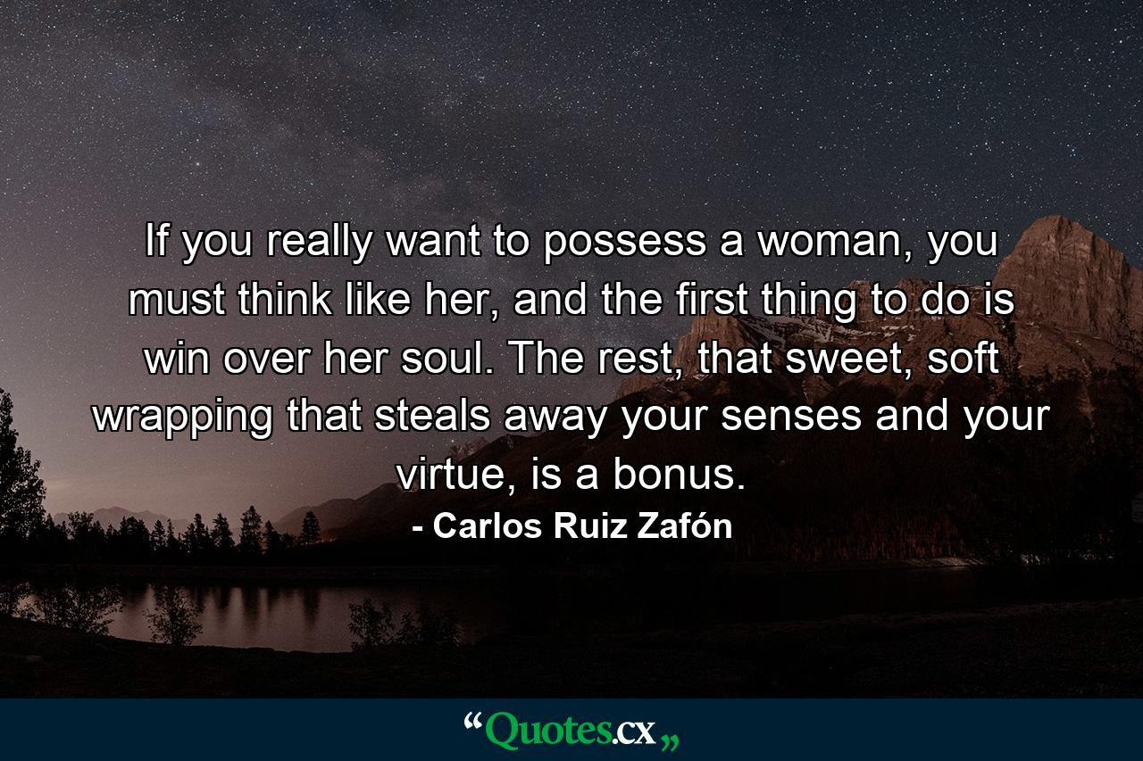 If you really want to possess a woman, you must think like her, and the first thing to do is win over her soul. The rest, that sweet, soft wrapping that steals away your senses and your virtue, is a bonus. - Quote by Carlos Ruiz Zafón