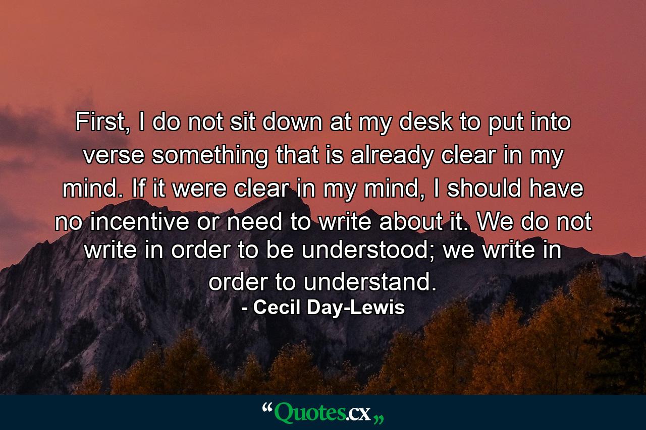 First, I do not sit down at my desk to put into verse something that is already clear in my mind. If it were clear in my mind, I should have no incentive or need to write about it. We do not write in order to be understood; we write in order to understand. - Quote by Cecil Day-Lewis