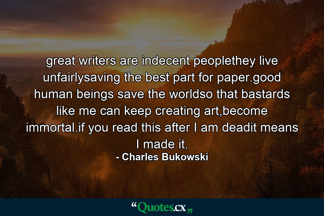 great writers are indecent peoplethey live unfairlysaving the best part for paper.good human beings save the worldso that bastards like me can keep creating art,become immortal.if you read this after I am deadit means I made it. - Quote by Charles Bukowski