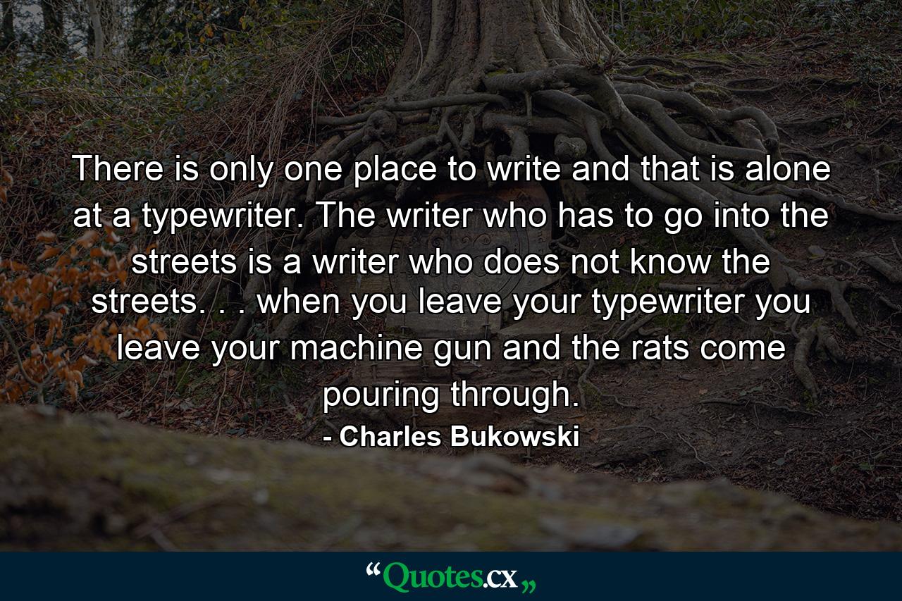 There is only one place to write and that is alone at a typewriter. The writer who has to go into the streets is a writer who does not know the streets. . . when you leave your typewriter you leave your machine gun and the rats come pouring through. - Quote by Charles Bukowski