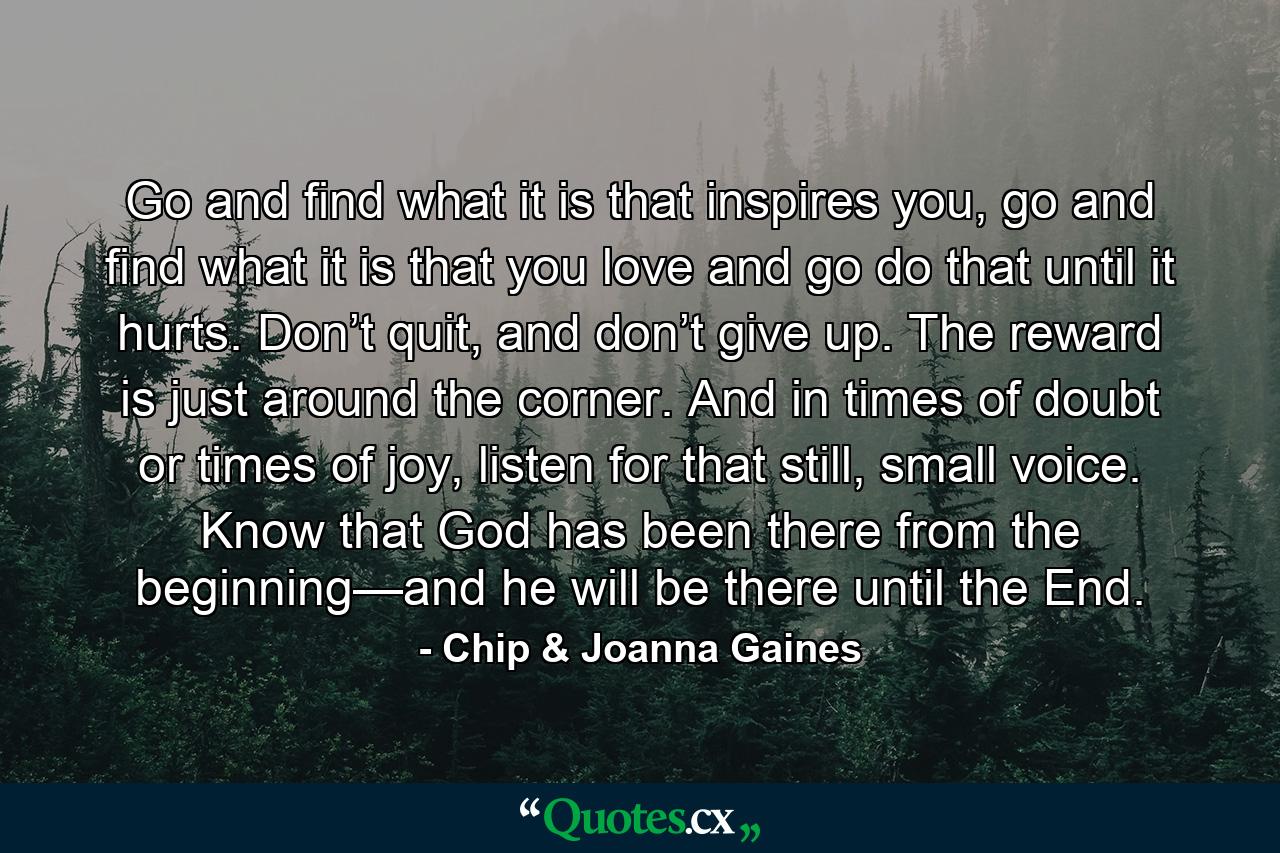 Go and find what it is that inspires you, go and find what it is that you love and go do that until it hurts. Don’t quit, and don’t give up. The reward is just around the corner. And in times of doubt or times of joy, listen for that still, small voice. Know that God has been there from the beginning—and he will be there until the End. - Quote by Chip & Joanna Gaines