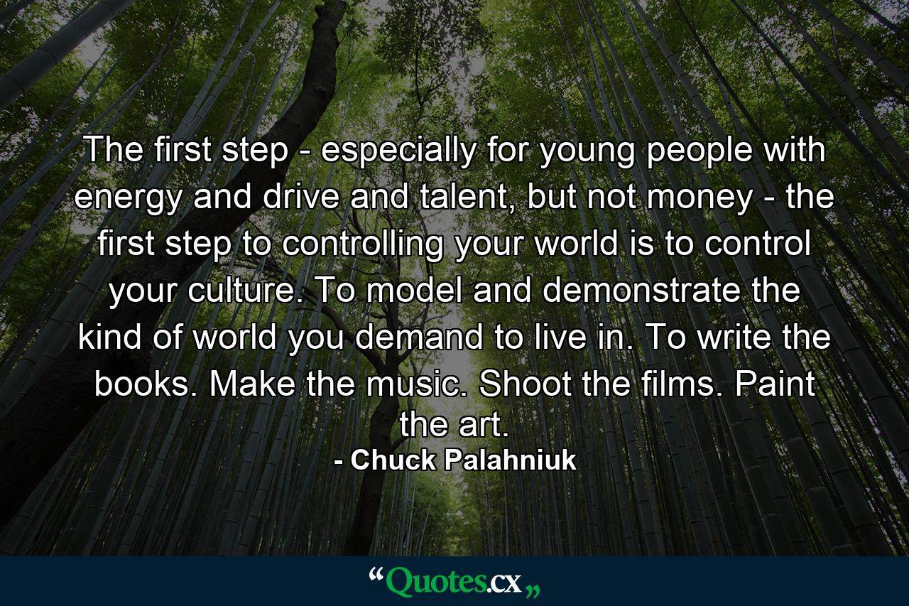 The first step - especially for young people with energy and drive and talent, but not money - the first step to controlling your world is to control your culture. To model and demonstrate the kind of world you demand to live in. To write the books. Make the music. Shoot the films. Paint the art. - Quote by Chuck Palahniuk