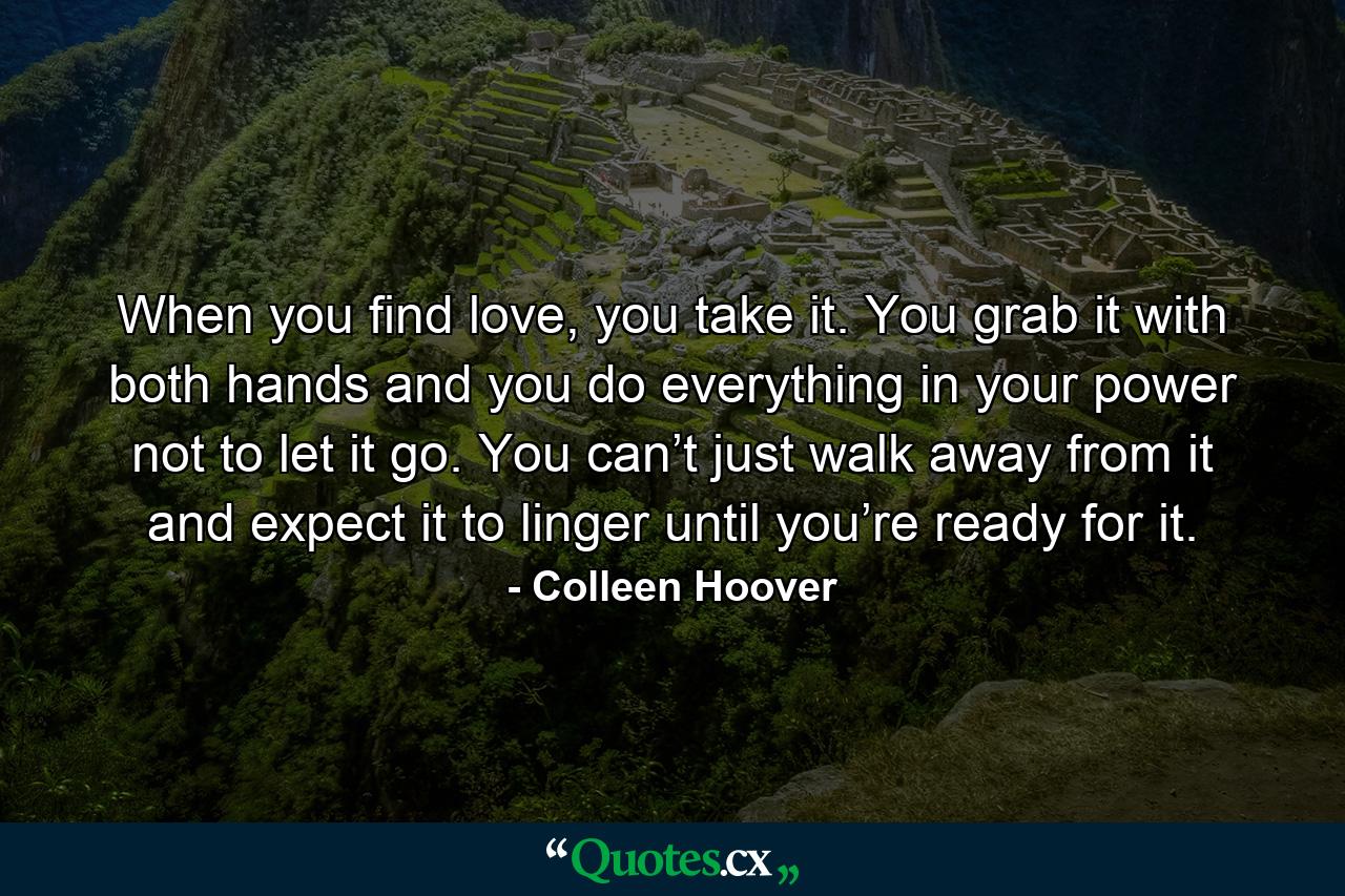 When you find love, you take it. You grab it with both hands and you do everything in your power not to let it go. You can’t just walk away from it and expect it to linger until you’re ready for it. - Quote by Colleen Hoover