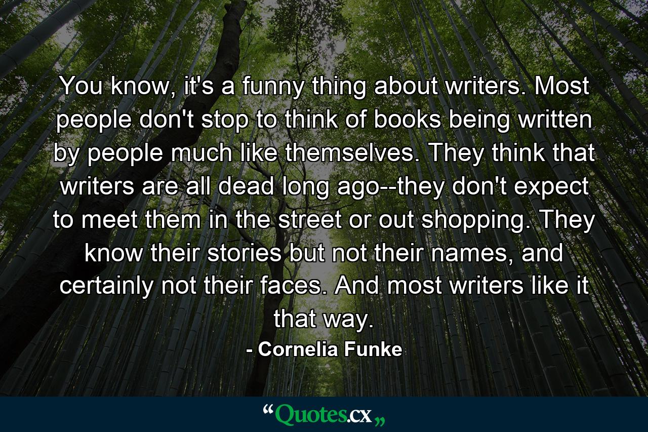 You know, it's a funny thing about writers. Most people don't stop to think of books being written by people much like themselves. They think that writers are all dead long ago--they don't expect to meet them in the street or out shopping. They know their stories but not their names, and certainly not their faces. And most writers like it that way. - Quote by Cornelia Funke