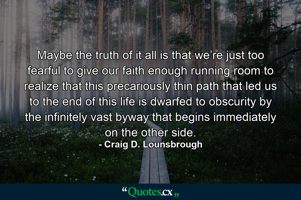 Maybe the truth of it all is that we’re just too fearful to give our faith enough running room to realize that this precariously thin path that led us to the end of this life is dwarfed to obscurity by the infinitely vast byway that begins immediately on the other side. - Quote by Craig D. Lounsbrough