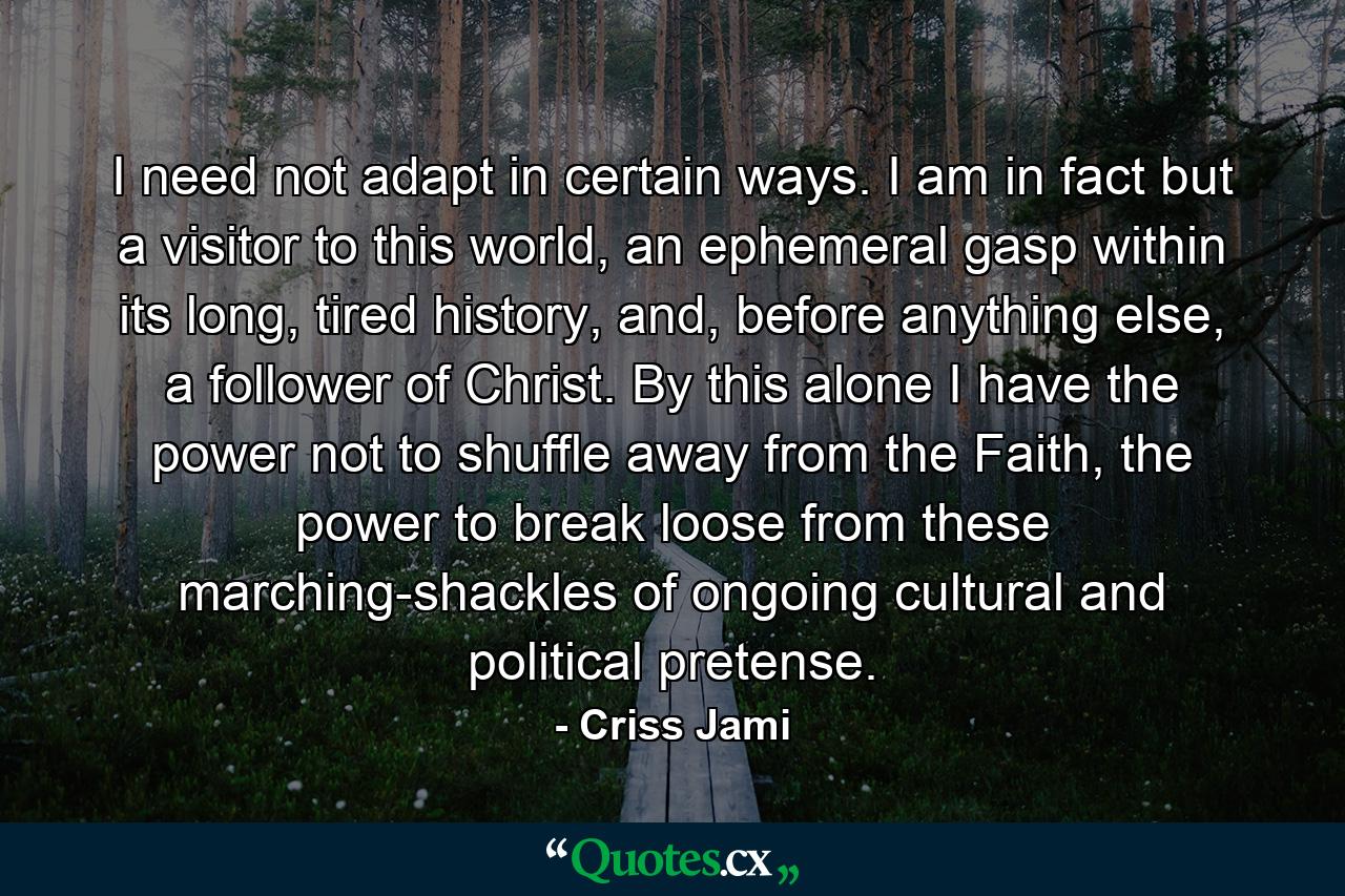 I need not adapt in certain ways. I am in fact but a visitor to this world, an ephemeral gasp within its long, tired history, and, before anything else, a follower of Christ. By this alone I have the power not to shuffle away from the Faith, the power to break loose from these marching-shackles of ongoing cultural and political pretense. - Quote by Criss Jami