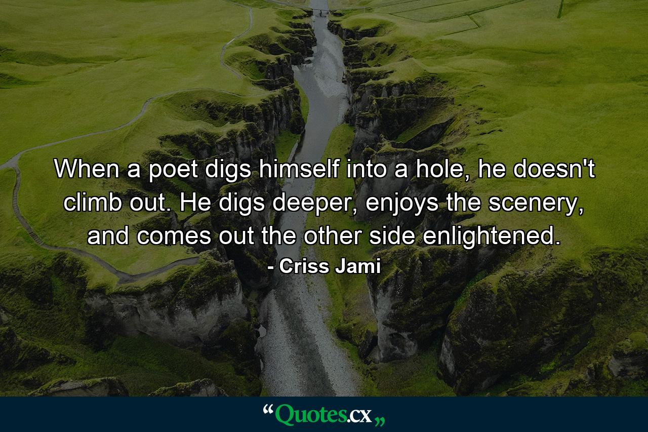 When a poet digs himself into a hole, he doesn't climb out. He digs deeper, enjoys the scenery, and comes out the other side enlightened. - Quote by Criss Jami