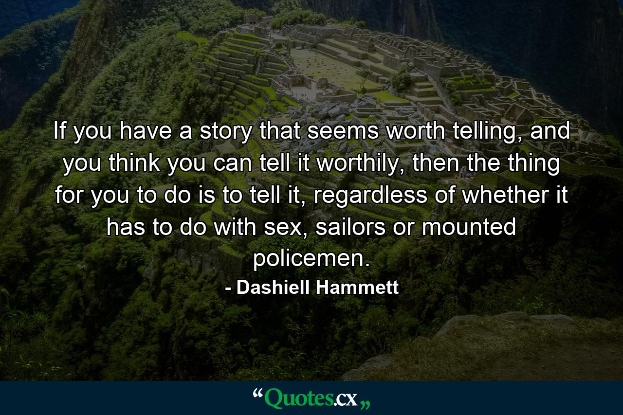 If you have a story that seems worth telling, and you think you can tell it worthily, then the thing for you to do is to tell it, regardless of whether it has to do with sex, sailors or mounted policemen. - Quote by Dashiell Hammett