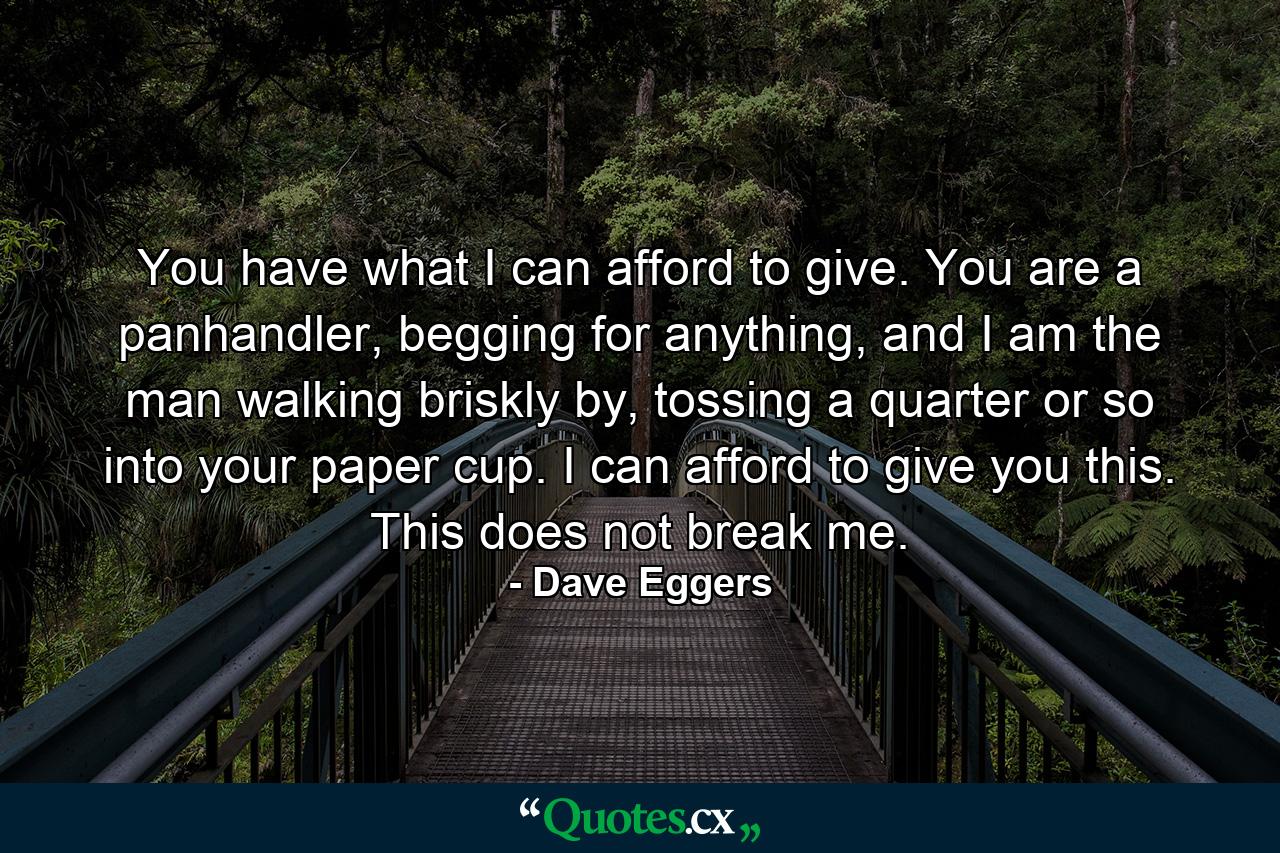 You have what I can afford to give. You are a panhandler, begging for anything, and I am the man walking briskly by, tossing a quarter or so into your paper cup. I can afford to give you this. This does not break me. - Quote by Dave Eggers