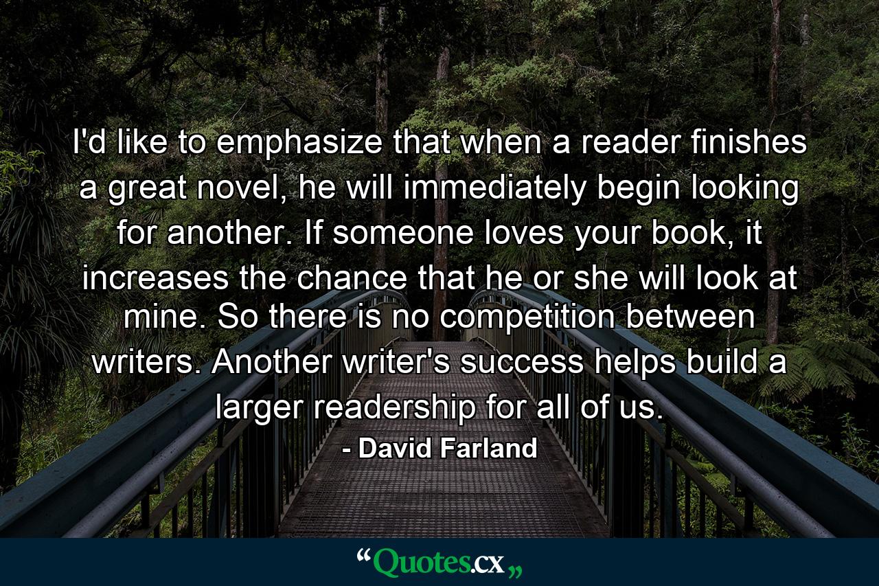 I'd like to emphasize that when a reader finishes a great novel, he will immediately begin looking for another. If someone loves your book, it increases the chance that he or she will look at mine. So there is no competition between writers. Another writer's success helps build a larger readership for all of us. - Quote by David Farland