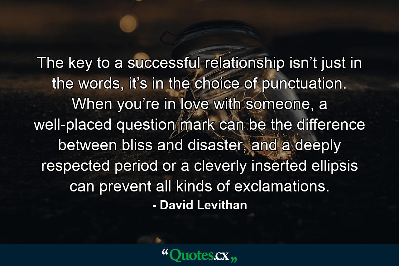 The key to a successful relationship isn’t just in the words, it’s in the choice of punctuation. When you’re in love with someone, a well-placed question mark can be the difference between bliss and disaster, and a deeply respected period or a cleverly inserted ellipsis can prevent all kinds of exclamations. - Quote by David Levithan