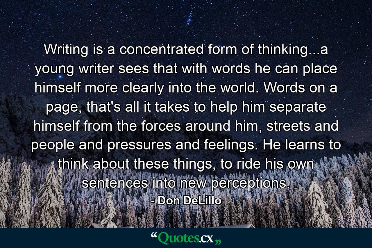 Writing is a concentrated form of thinking...a young writer sees that with words he can place himself more clearly into the world. Words on a page, that's all it takes to help him separate himself from the forces around him, streets and people and pressures and feelings. He learns to think about these things, to ride his own sentences into new perceptions. - Quote by Don DeLillo