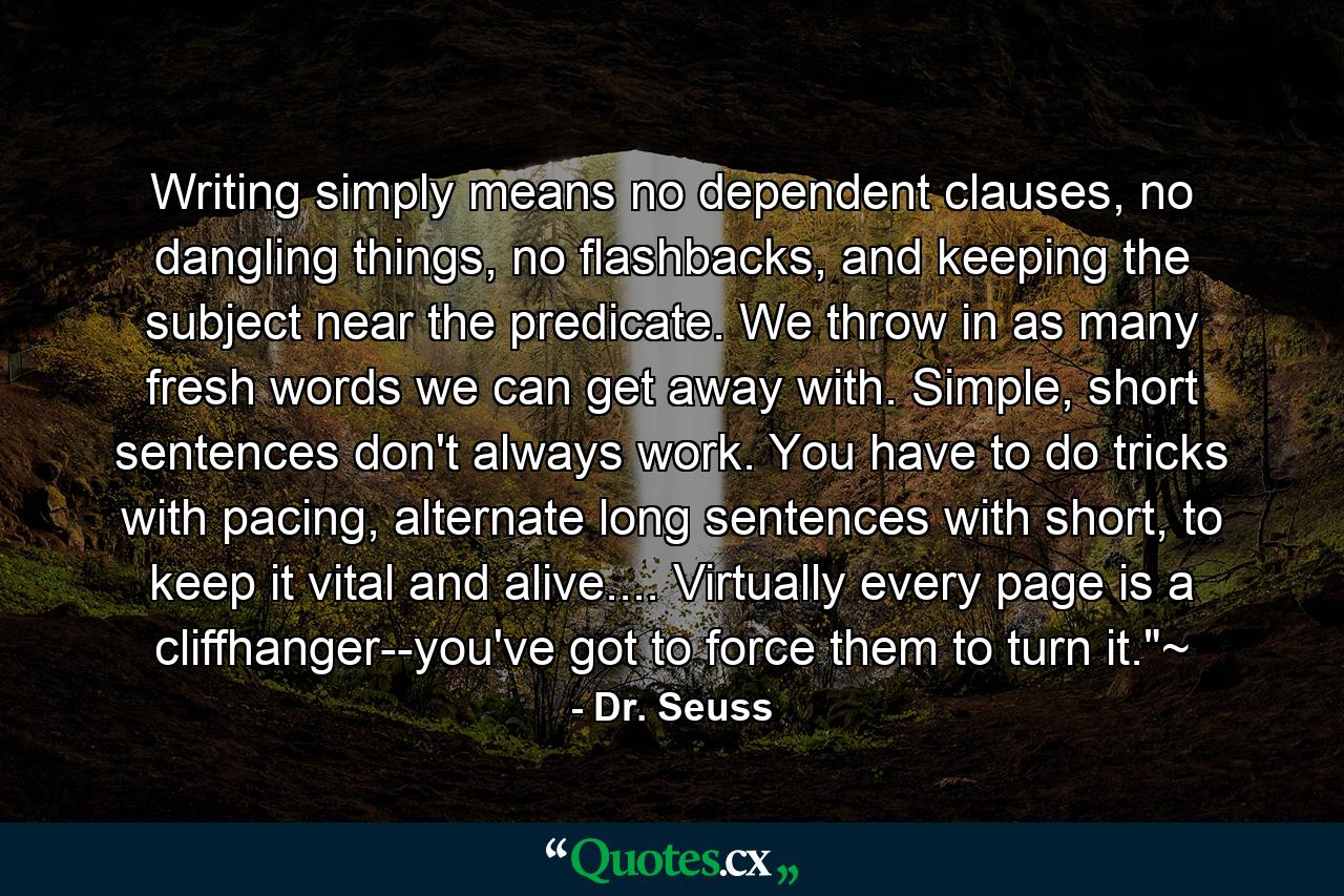 Writing simply means no dependent clauses, no dangling things, no flashbacks, and keeping the subject near the predicate. We throw in as many fresh words we can get away with. Simple, short sentences don't always work. You have to do tricks with pacing, alternate long sentences with short, to keep it vital and alive.... Virtually every page is a cliffhanger--you've got to force them to turn it.