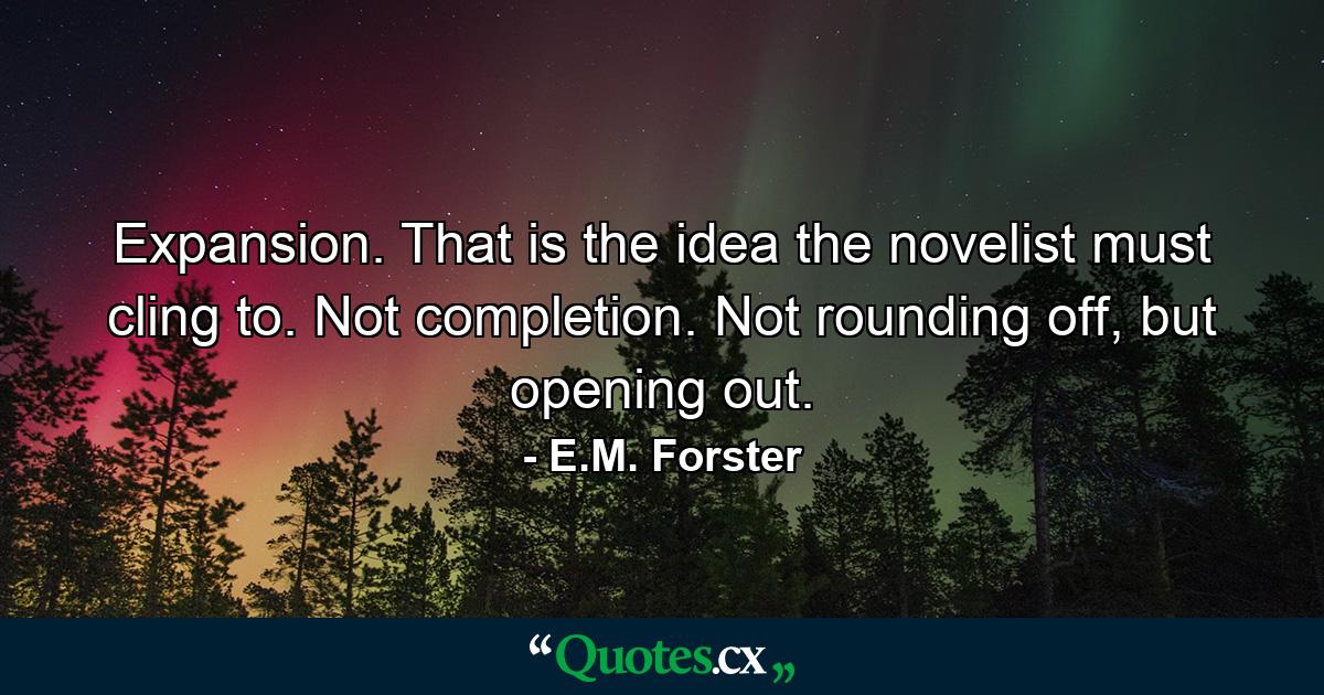 Expansion. That is the idea the novelist must cling to. Not completion. Not rounding off, but opening out. - Quote by E.M. Forster