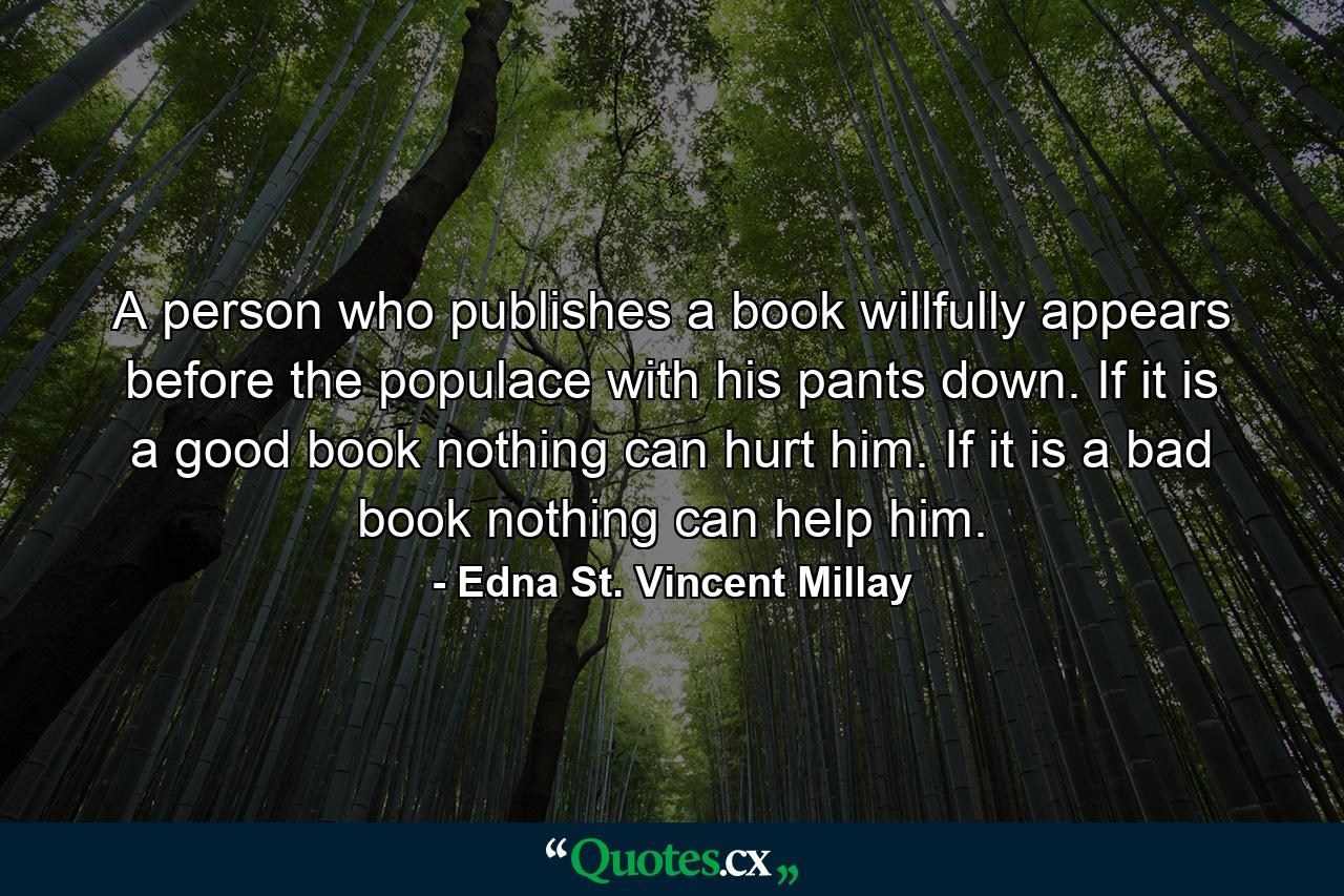 A person who publishes a book willfully appears before the populace with his pants down. If it is a good book nothing can hurt him. If it is a bad book nothing can help him. - Quote by Edna St. Vincent Millay