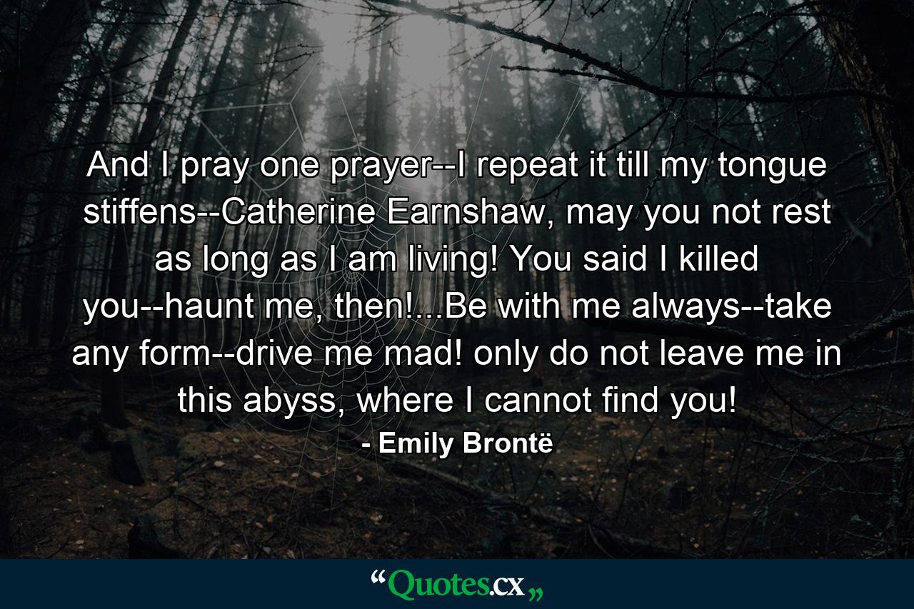 And I pray one prayer--I repeat it till my tongue stiffens--Catherine Earnshaw, may you not rest as long as I am living! You said I killed you--haunt me, then!...Be with me always--take any form--drive me mad! only do not leave me in this abyss, where I cannot find you! - Quote by Emily Brontë