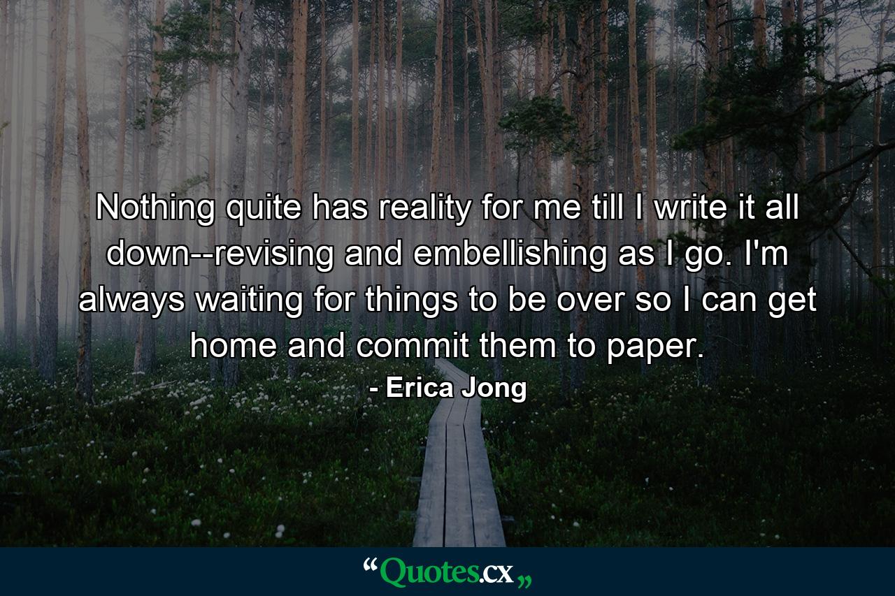 Nothing quite has reality for me till I write it all down--revising and embellishing as I go. I'm always waiting for things to be over so I can get home and commit them to paper. - Quote by Erica Jong