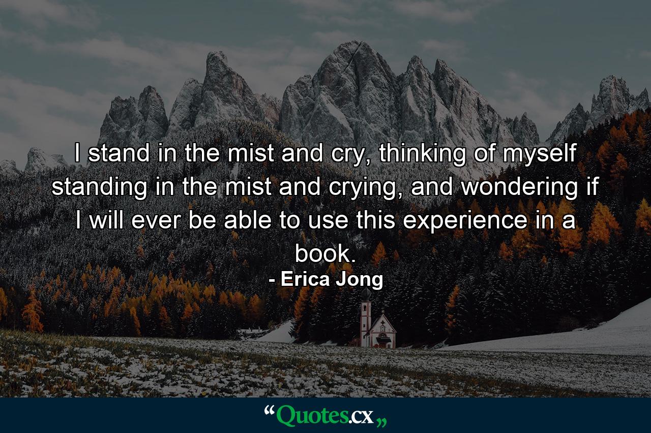 I stand in the mist and cry, thinking of myself standing in the mist and crying, and wondering if I will ever be able to use this experience in a book. - Quote by Erica Jong