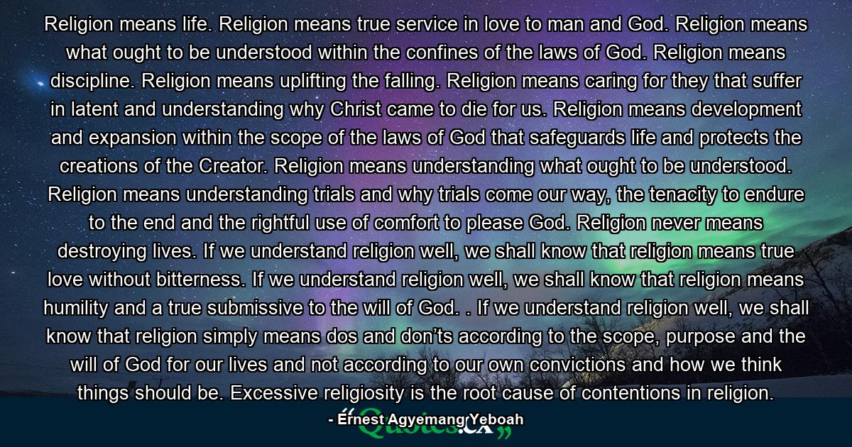 Religion means life. Religion means true service in love to man and God. Religion means what ought to be understood within the confines of the laws of God. Religion means discipline. Religion means uplifting the falling. Religion means caring for they that suffer in latent and understanding why Christ came to die for us. Religion means development and expansion within the scope of the laws of God that safeguards life and protects the creations of the Creator. Religion means understanding what ought to be understood. Religion means understanding trials and why trials come our way, the tenacity to endure to the end and the rightful use of comfort to please God. Religion never means destroying lives. If we understand religion well, we shall know that religion means true love without bitterness. If we understand religion well, we shall know that religion means humility and a true submissive to the will of God. . If we understand religion well, we shall know that religion simply means dos and don’ts according to the scope, purpose and the will of God for our lives and not according to our own convictions and how we think things should be. Excessive religiosity is the root cause of contentions in religion. - Quote by Ernest Agyemang Yeboah