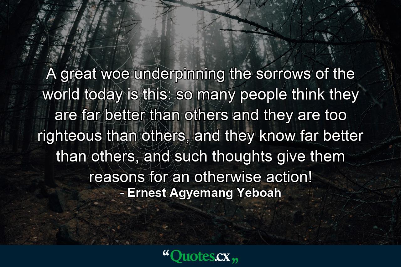 A great woe underpinning the sorrows of the world today is this: so many people think they are far better than others and they are too righteous than others, and they know far better than others, and such thoughts give them reasons for an otherwise action! - Quote by Ernest Agyemang Yeboah