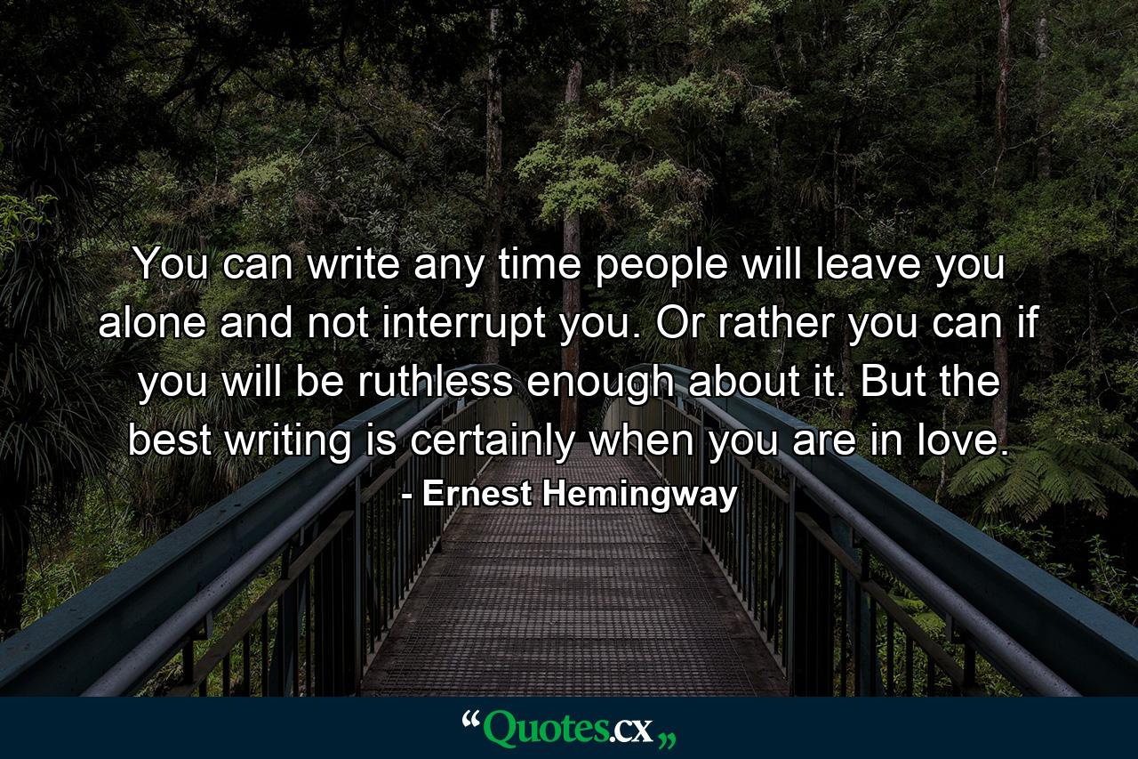 You can write any time people will leave you alone and not interrupt you. Or rather you can if you will be ruthless enough about it. But the best writing is certainly when you are in love. - Quote by Ernest Hemingway