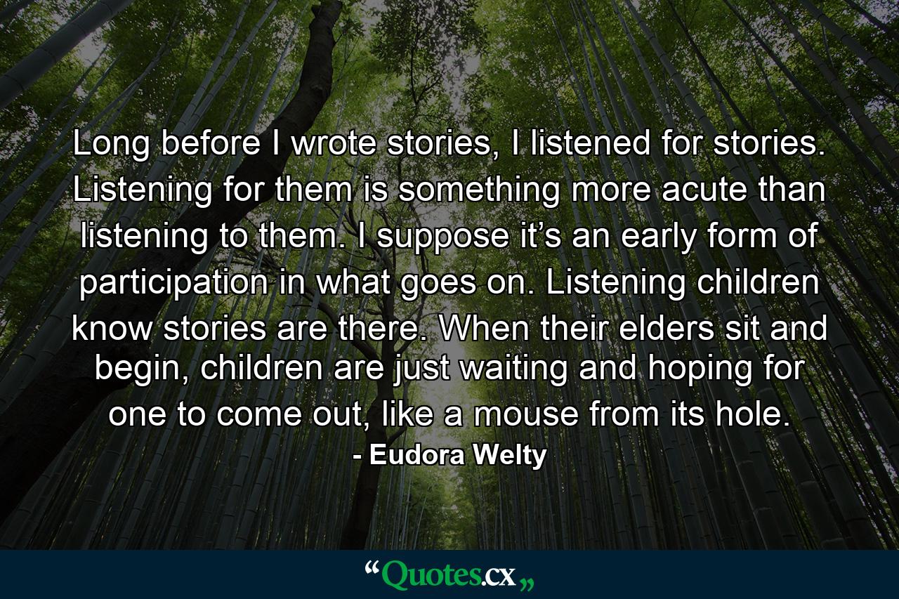 Long before I wrote stories, I listened for stories. Listening for them is something more acute than listening to them. I suppose it’s an early form of participation in what goes on. Listening children know stories are there. When their elders sit and begin, children are just waiting and hoping for one to come out, like a mouse from its hole. - Quote by Eudora Welty