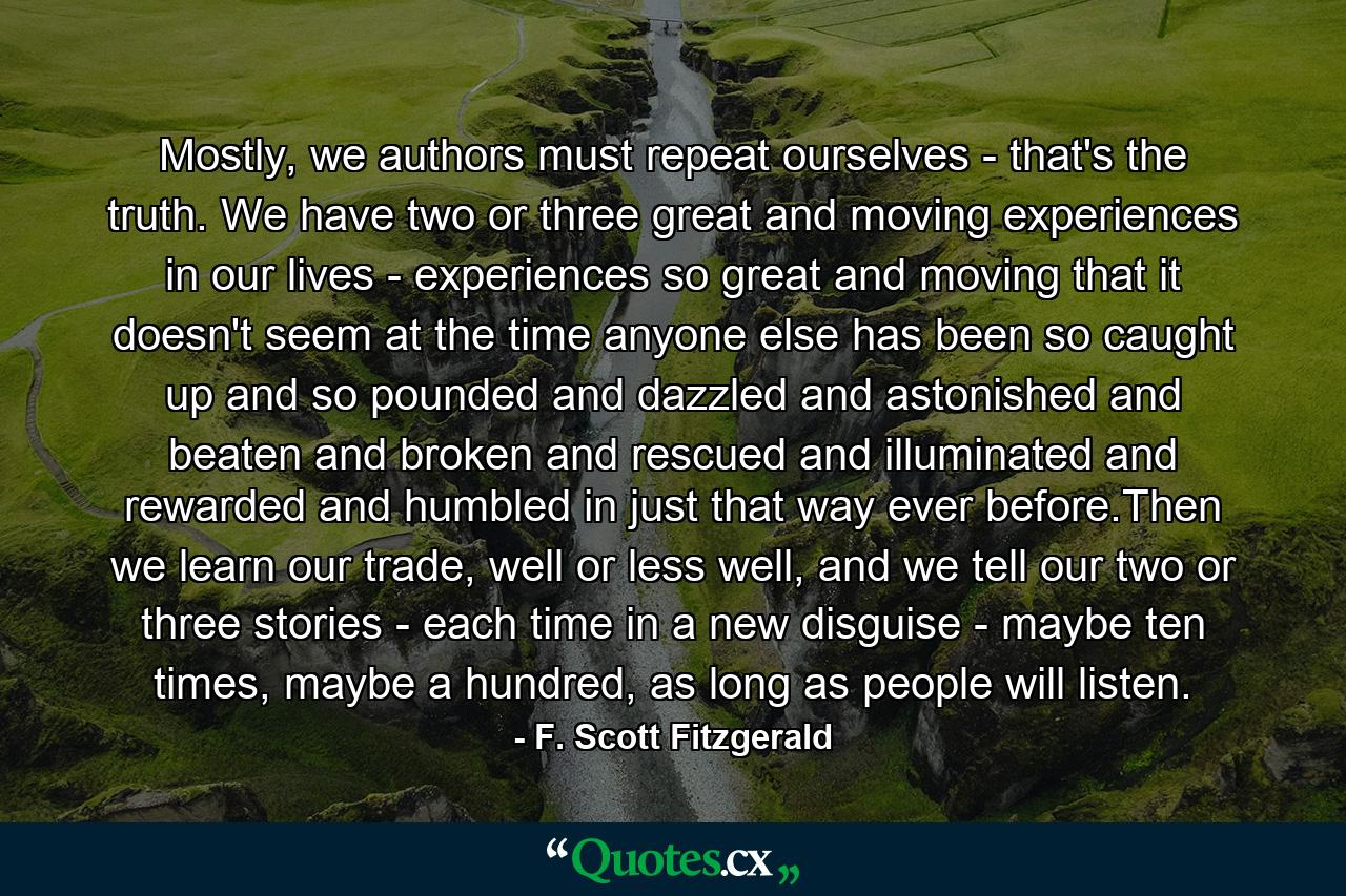 Mostly, we authors must repeat ourselves - that's the truth. We have two or three great and moving experiences in our lives - experiences so great and moving that it doesn't seem at the time anyone else has been so caught up and so pounded and dazzled and astonished and beaten and broken and rescued and illuminated and rewarded and humbled in just that way ever before.Then we learn our trade, well or less well, and we tell our two or three stories - each time in a new disguise - maybe ten times, maybe a hundred, as long as people will listen. - Quote by F. Scott Fitzgerald