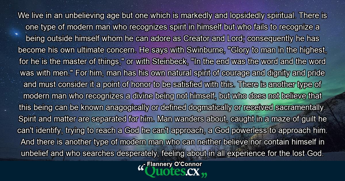 We live in an unbelieving age but one which is markedly and lopsidedly spiritual. There is one type of modern man who recognizes spirit in himself but who fails to recognize a being outside himself whom he can adore as Creator and Lord; consequently he has become his own ultimate concern. He says with Swinburne, 