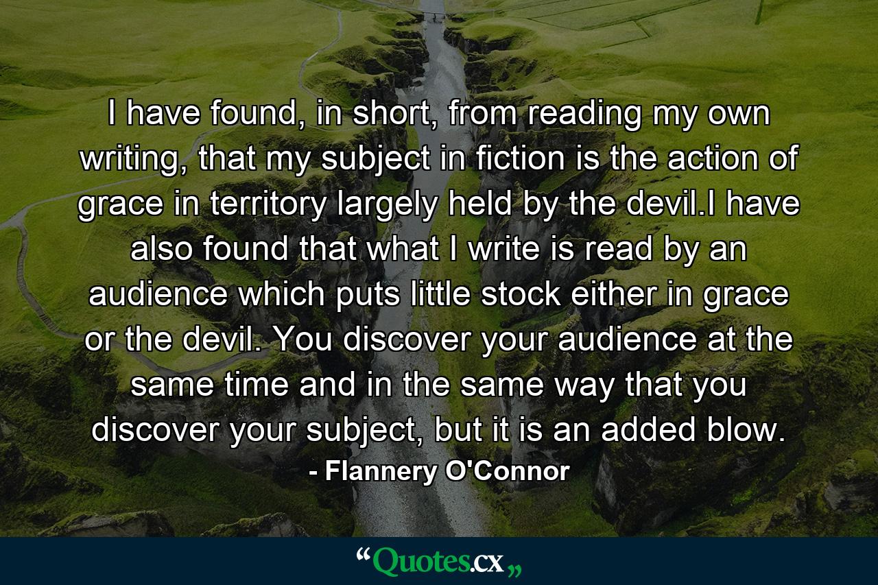 I have found, in short, from reading my own writing, that my subject in fiction is the action of grace in territory largely held by the devil.I have also found that what I write is read by an audience which puts little stock either in grace or the devil. You discover your audience at the same time and in the same way that you discover your subject, but it is an added blow. - Quote by Flannery O'Connor