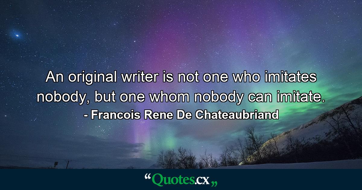 An original writer is not one who imitates nobody, but one whom nobody can imitate. - Quote by Francois Rene De Chateaubriand