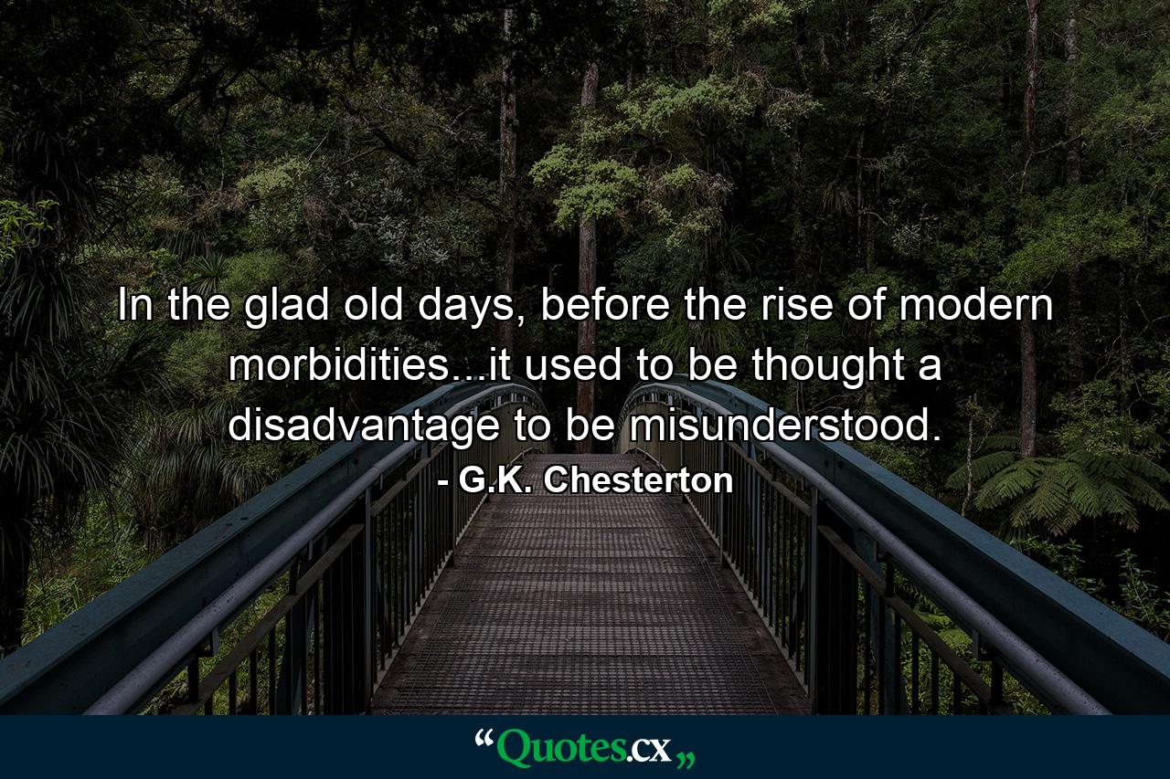 In the glad old days, before the rise of modern morbidities...it used to be thought a disadvantage to be misunderstood. - Quote by G.K. Chesterton