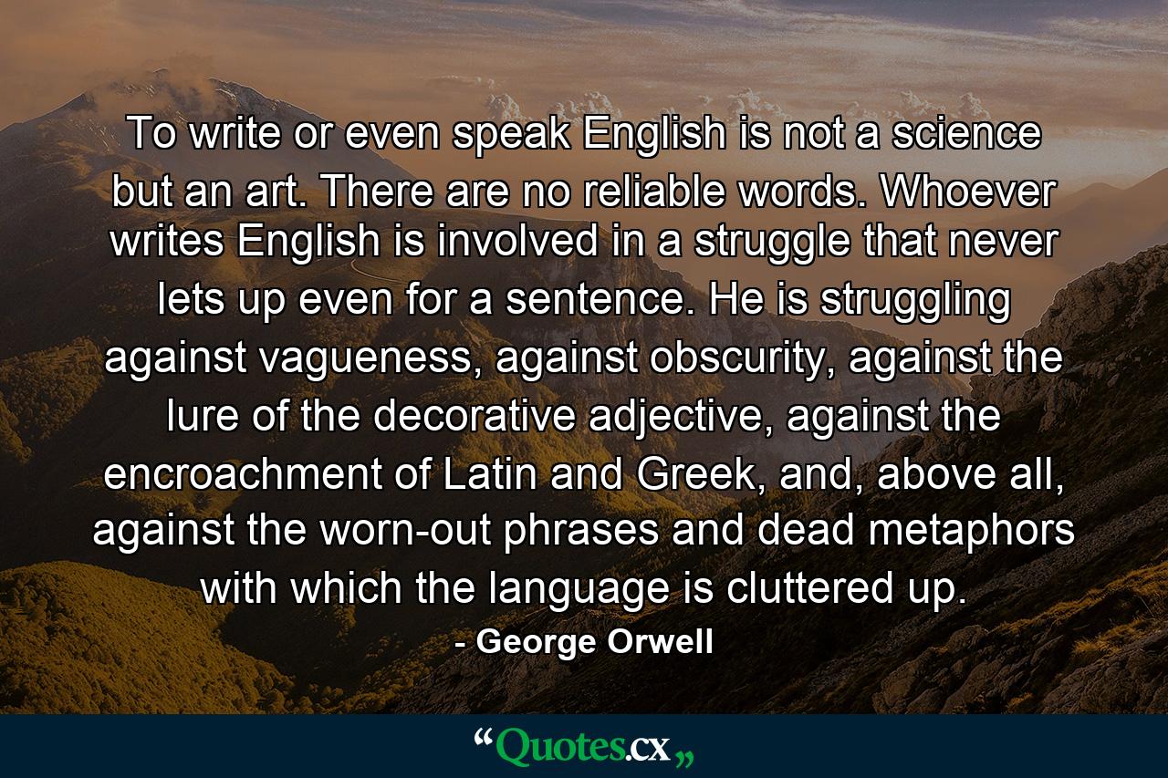 To write or even speak English is not a science but an art. There are no reliable words. Whoever writes English is involved in a struggle that never lets up even for a sentence. He is struggling against vagueness, against obscurity, against the lure of the decorative adjective, against the encroachment of Latin and Greek, and, above all, against the worn-out phrases and dead metaphors with which the language is cluttered up. - Quote by George Orwell