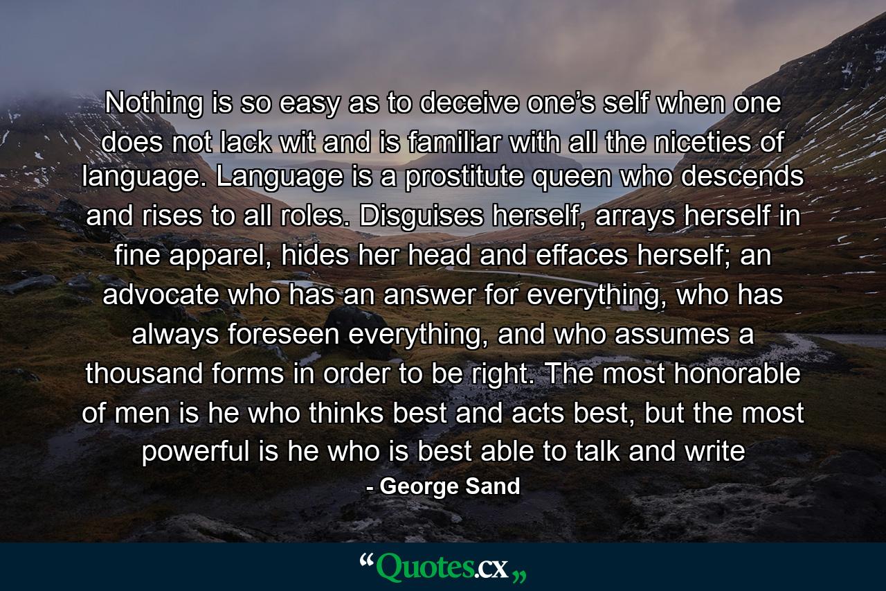 Nothing is so easy as to deceive one’s self when one does not lack wit and is familiar with all the niceties of language. Language is a prostitute queen who descends and rises to all roles. Disguises herself, arrays herself in fine apparel, hides her head and effaces herself; an advocate who has an answer for everything, who has always foreseen everything, and who assumes a thousand forms in order to be right. The most honorable of men is he who thinks best and acts best, but the most powerful is he who is best able to talk and write - Quote by George Sand