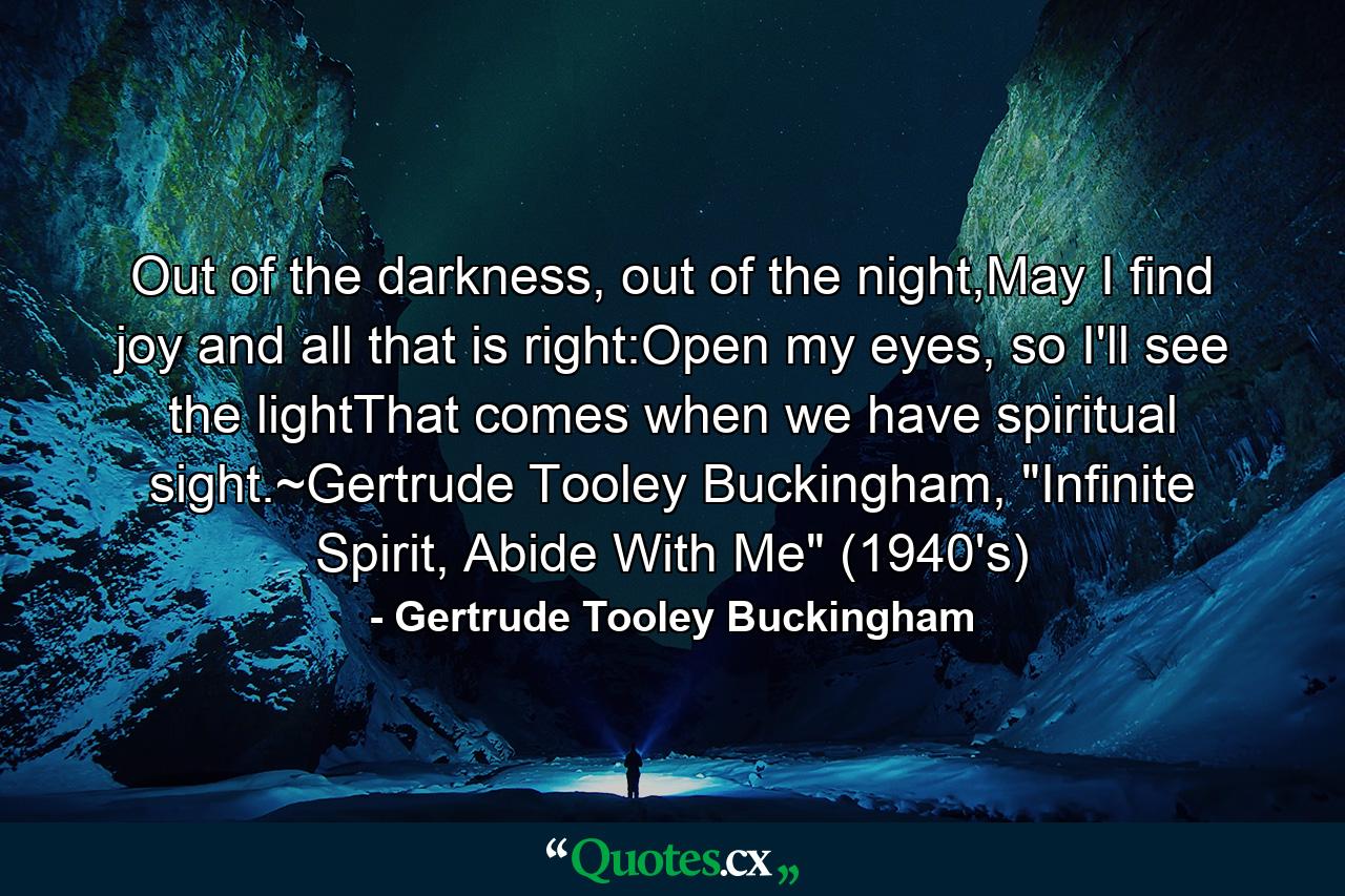 Out of the darkness, out of the night,May I find joy and all that is right:Open my eyes, so I'll see the lightThat comes when we have spiritual sight.~Gertrude Tooley Buckingham, 