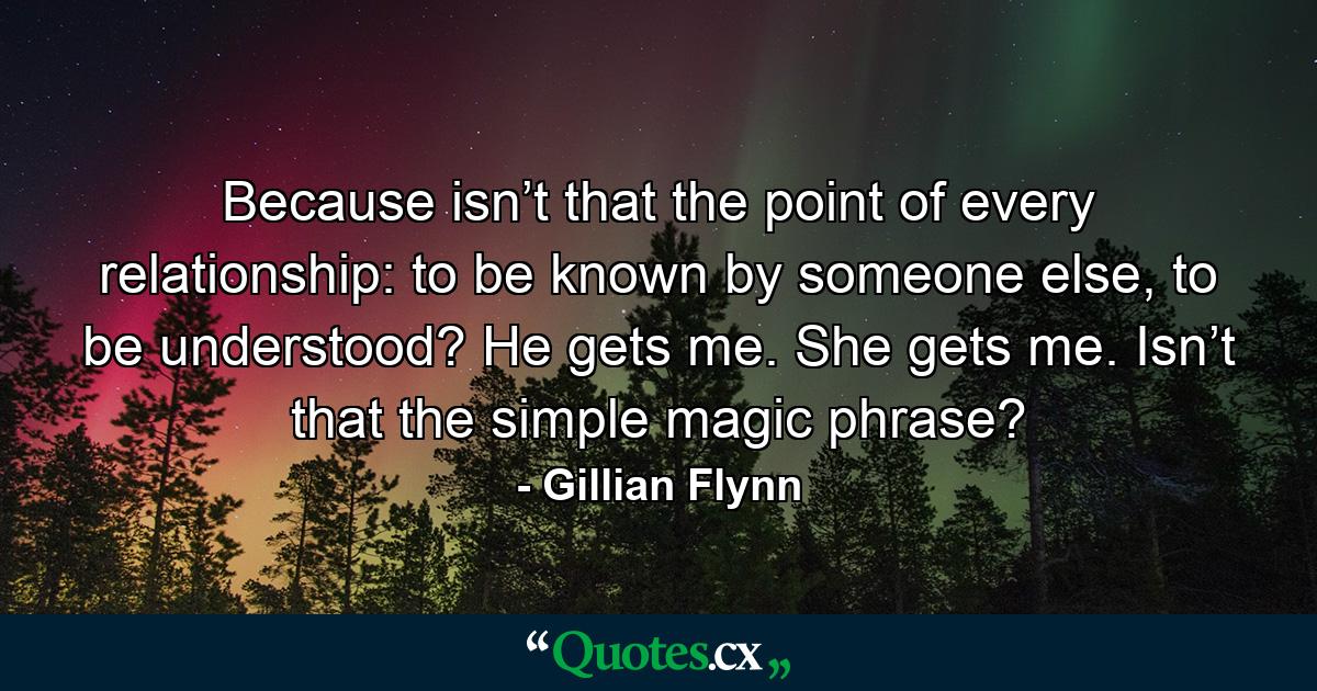 Because isn’t that the point of every relationship: to be known by someone else, to be understood? He gets me. She gets me. Isn’t that the simple magic phrase? - Quote by Gillian Flynn