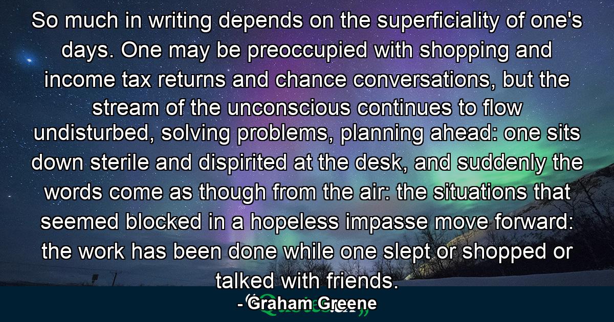 So much in writing depends on the superficiality of one's days. One may be preoccupied with shopping and income tax returns and chance conversations, but the stream of the unconscious continues to flow undisturbed, solving problems, planning ahead: one sits down sterile and dispirited at the desk, and suddenly the words come as though from the air: the situations that seemed blocked in a hopeless impasse move forward: the work has been done while one slept or shopped or talked with friends. - Quote by Graham Greene