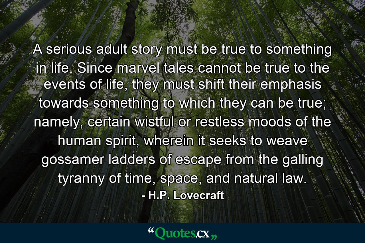 A serious adult story must be true to something in life. Since marvel tales cannot be true to the events of life, they must shift their emphasis towards something to which they can be true; namely, certain wistful or restless moods of the human spirit, wherein it seeks to weave gossamer ladders of escape from the galling tyranny of time, space, and natural law. - Quote by H.P. Lovecraft