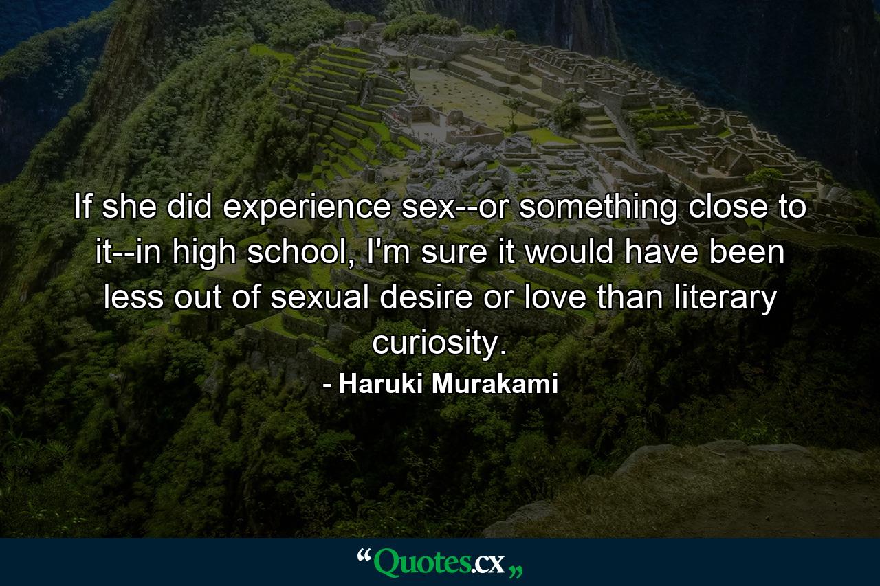 If she did experience sex--or something close to it--in high school, I'm sure it would have been less out of sexual desire or love than literary curiosity. - Quote by Haruki Murakami