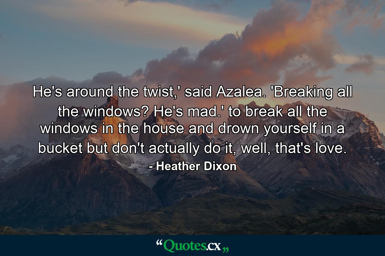 He's around the twist,' said Azalea. 'Breaking all the windows? He's mad.' to break all the windows in the house and drown yourself in a bucket but don't actually do it, well, that's love. - Quote by Heather Dixon