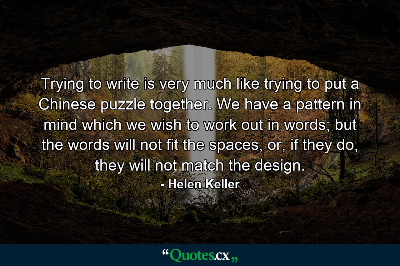 Trying to write is very much like trying to put a Chinese puzzle together. We have a pattern in mind which we wish to work out in words; but the words will not fit the spaces, or, if they do, they will not match the design. - Quote by Helen Keller