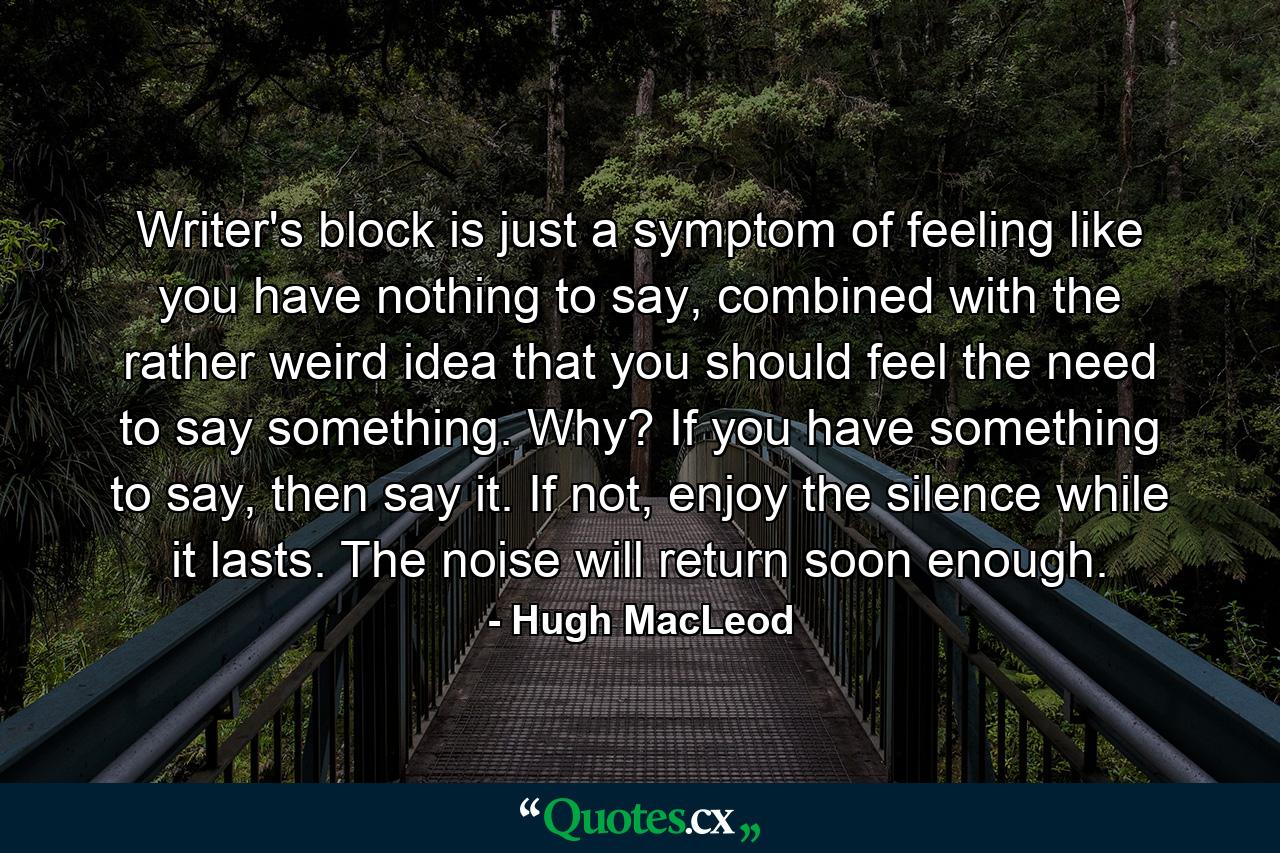 Writer's block is just a symptom of feeling like you have nothing to say, combined with the rather weird idea that you should feel the need to say something. Why? If you have something to say, then say it. If not, enjoy the silence while it lasts. The noise will return soon enough. - Quote by Hugh MacLeod