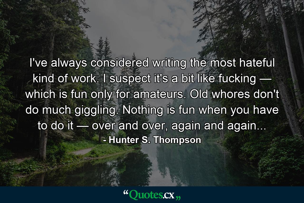 I've always considered writing the most hateful kind of work. I suspect it's a bit like fucking — which is fun only for amateurs. Old whores don't do much giggling. Nothing is fun when you have to do it — over and over, again and again... - Quote by Hunter S. Thompson